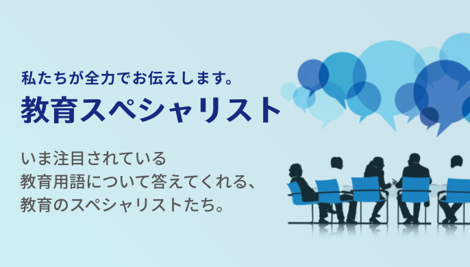 私たちが全力でお伝えします。教育スペシャリスト　今注目されている教育用語について答えてくれる、教育のスペシャリストたち。