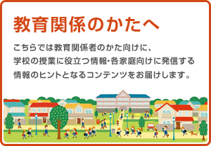 教育関係の方へ こちらでは教育関係者のかた向けに、学校の授業に役立つ情報・各家庭向けに発信する情報のヒントとなるコンテンツをお届けします。